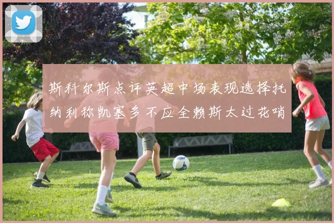 斯科尔斯点评英超中场表现选择托纳利称凯塞多不应全赖斯太过花哨