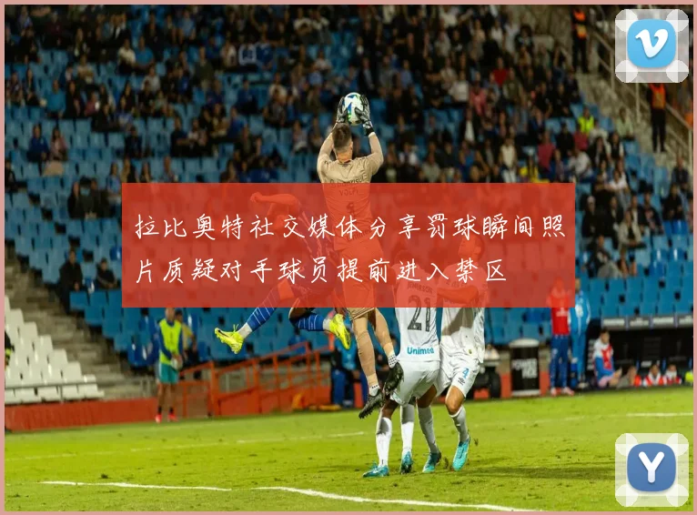 拉比奥特社交媒体分享罚球瞬间照片质疑对手球员提前进入禁区