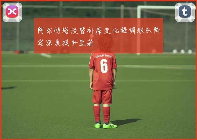 阿尔特塔谈替补席变化强调球队阵容深度提升显著