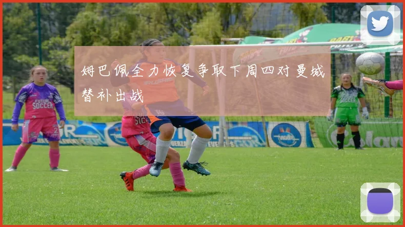 姆巴佩全力恢复争取下周四对曼城替补出战