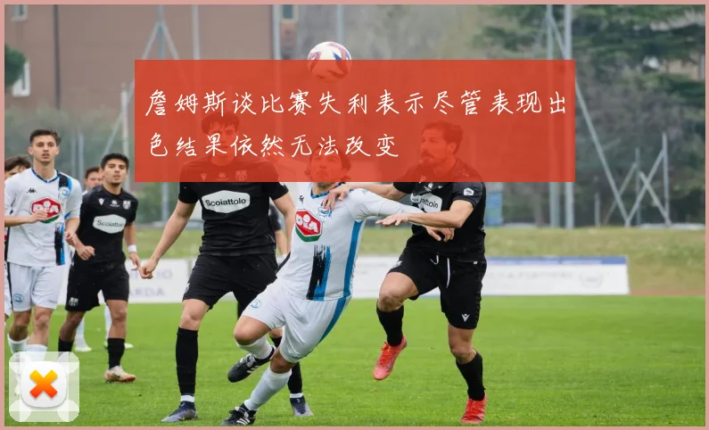 詹姆斯谈比赛失利表示尽管表现出色结果依然无法改变