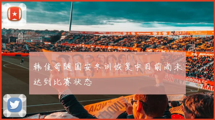 韩佳奇随国安冬训恢复中目前尚未达到比赛状态