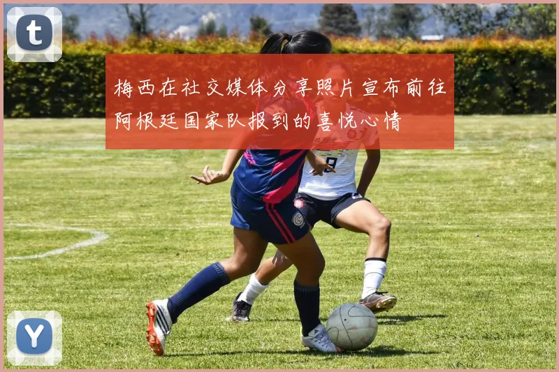梅西在社交媒体分享照片宣布前往阿根廷国家队报到的喜悦心情