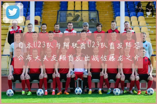 日本U23队与阿联酋U23队首发阵容公布大关友翔首发出战佐藤龙之介替补待命