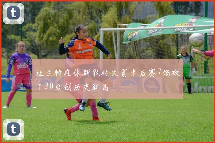 杜兰特在休斯敦对火箭季后赛7场砍下30分创历史新高