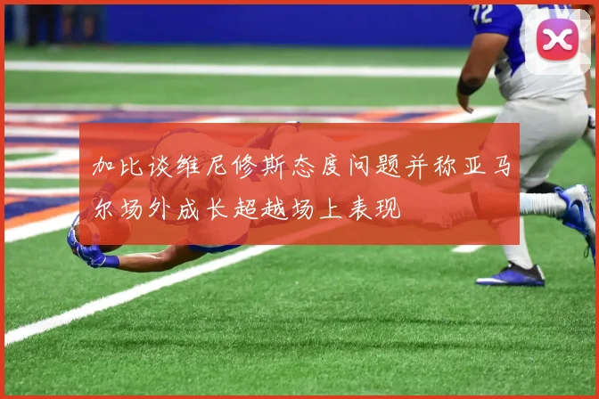 加比谈维尼修斯态度问题并称亚马尔场外成长超越场上表现