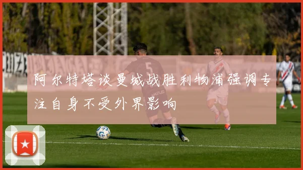 阿尔特塔谈曼城战胜利物浦强调专注自身不受外界影响