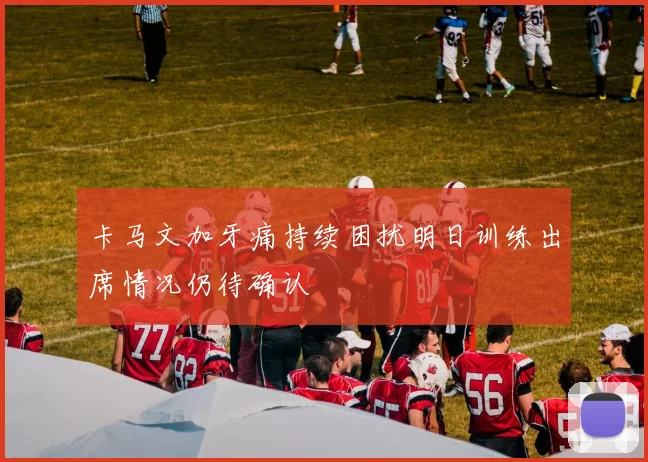 卡马文加牙痛持续困扰明日训练出席情况仍待确认