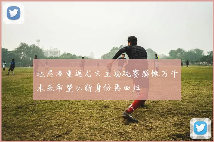 达尼洛重返尤文主场观赛感慨万千未来希望以新身份再回归
