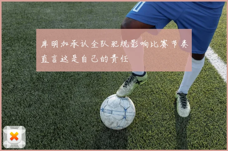 库明加承认全队犯规影响比赛节奏直言这是自己的责任