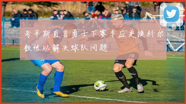 考辛斯直言勇士下赛季应更换科尔教练以解决球队问题