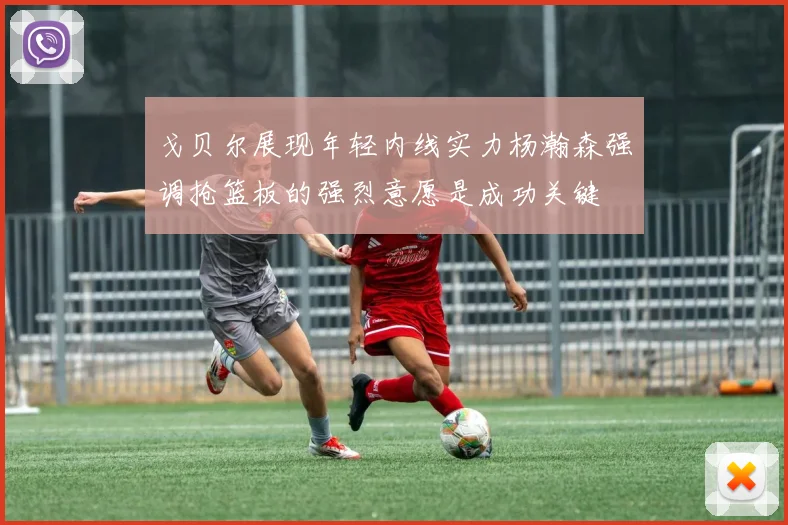 戈贝尔展现年轻内线实力杨瀚森强调抢篮板的强烈意愿是成功关键