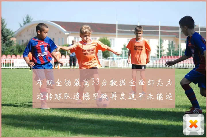 布朗全场最高33分数据全面却无力逆转球队遗憾空砍再度追平未能逆袭
