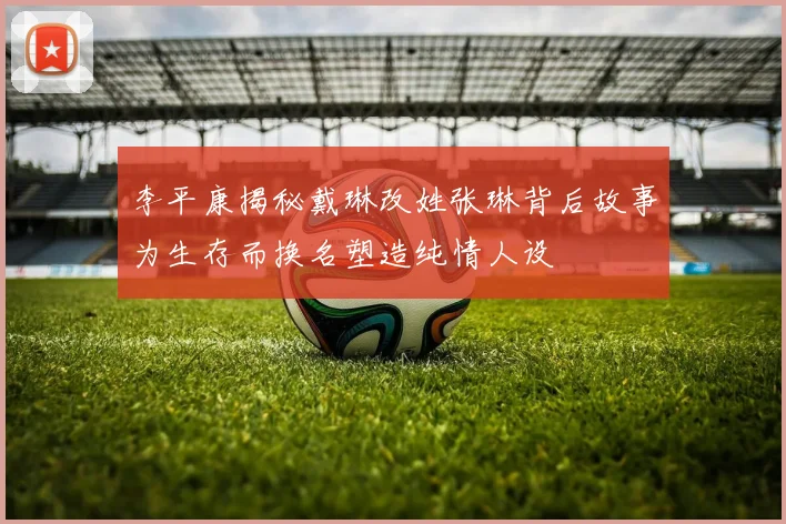 李平康揭秘戴琳改姓张琳背后故事为生存而换名塑造纯情人设