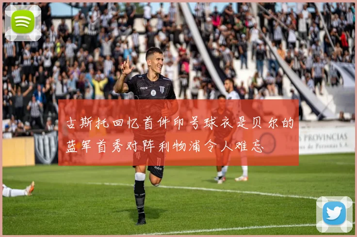 古斯托回忆首件印号球衣是贝尔的蓝军首秀对阵利物浦令人难忘