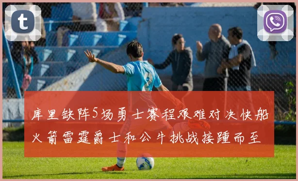 库里缺阵5场勇士赛程艰难对决快船火箭雷霆爵士和公牛挑战接踵而至