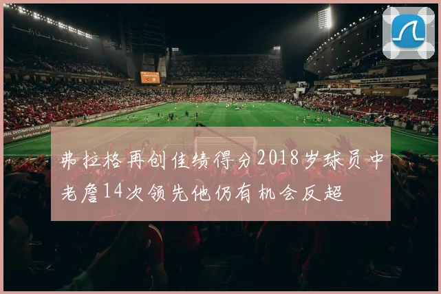 弗拉格再创佳绩得分2018岁球员中老詹14次领先他仍有机会反超