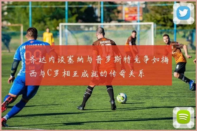 齐达内谈塞纳与普罗斯特竞争如梅西与C罗相互成就的传奇关系