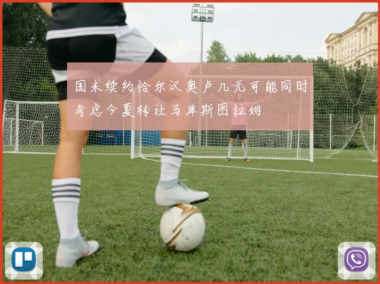 国米续约恰尔汉奥卢几无可能同时考虑今夏转让马库斯图拉姆