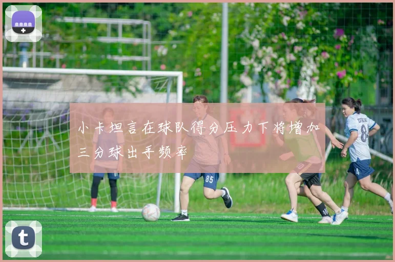 小卡坦言在球队得分压力下将增加三分球出手频率