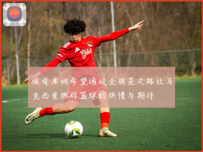 埃奇库姆希望通过全明星之路让马克西重燃对篮球的热情与期待