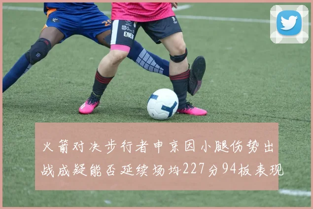 火箭对决步行者申京因小腿伤势出战成疑能否延续场均227分94板表现