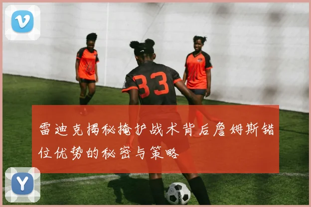 雷迪克揭秘掩护战术背后詹姆斯错位优势的秘密与策略