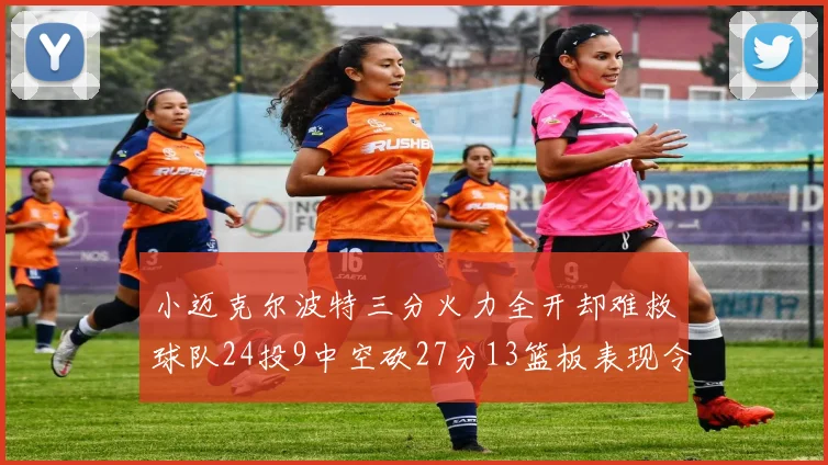 小迈克尔波特三分火力全开却难救球队24投9中空砍27分13篮板表现令人唏嘘