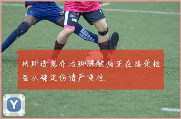 纳斯透露乔治脚踝酸痛正在接受检查以确定伤情严重性