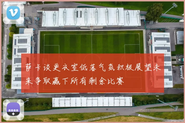 萨卡谈更衣室低落气氛积极展望未来争取赢下所有剩余比赛