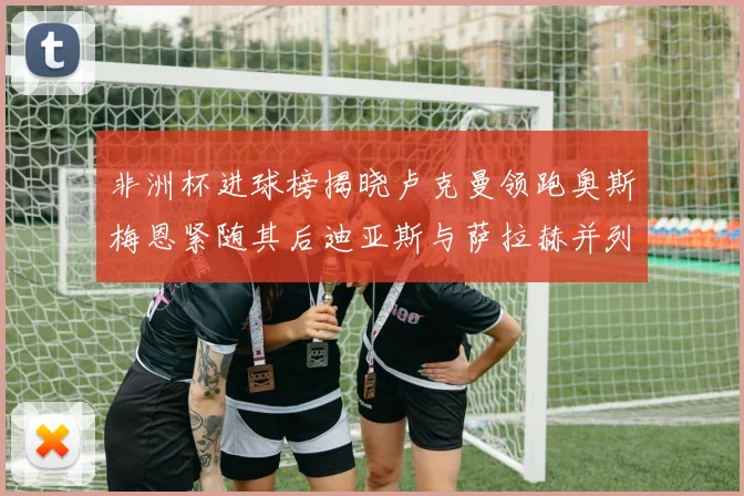 非洲杯进球榜揭晓卢克曼领跑奥斯梅恩紧随其后迪亚斯与萨拉赫并列第三