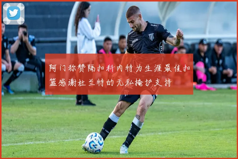 阿门称赞隔扣科内特为生涯最佳扣篮感谢杜兰特的无私掩护支持