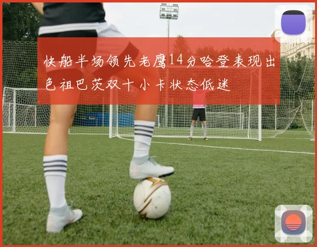 快船半场领先老鹰14分哈登表现出色祖巴茨双十小卡状态低迷