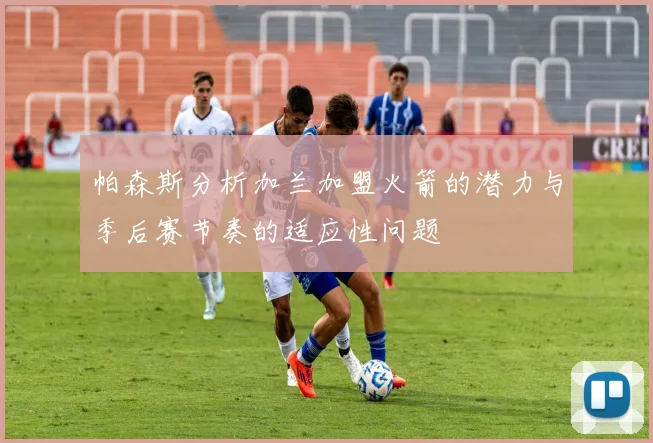 帕森斯分析加兰加盟火箭的潜力与季后赛节奏的适应性问题