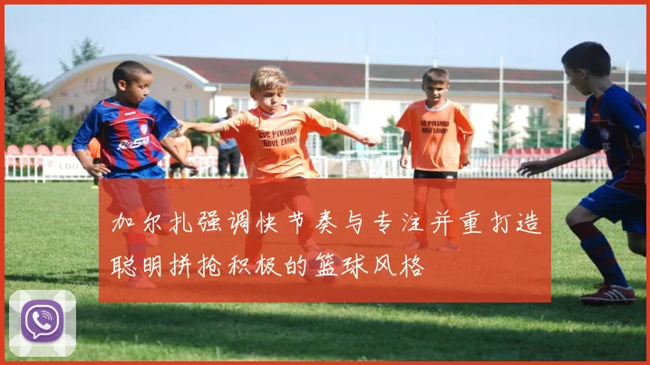 加尔扎强调快节奏与专注并重打造聪明拼抢积极的篮球风格