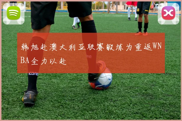 韩旭赴澳大利亚联赛锻炼为重返WNBA全力以赴