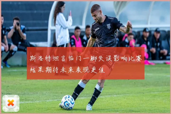 斯洛特坦言临门一脚失误影响比赛结果期待未来表现更佳