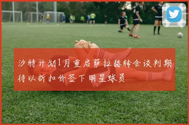 沙特计划1月重启萨拉赫转会谈判期待以折扣价签下明星球员