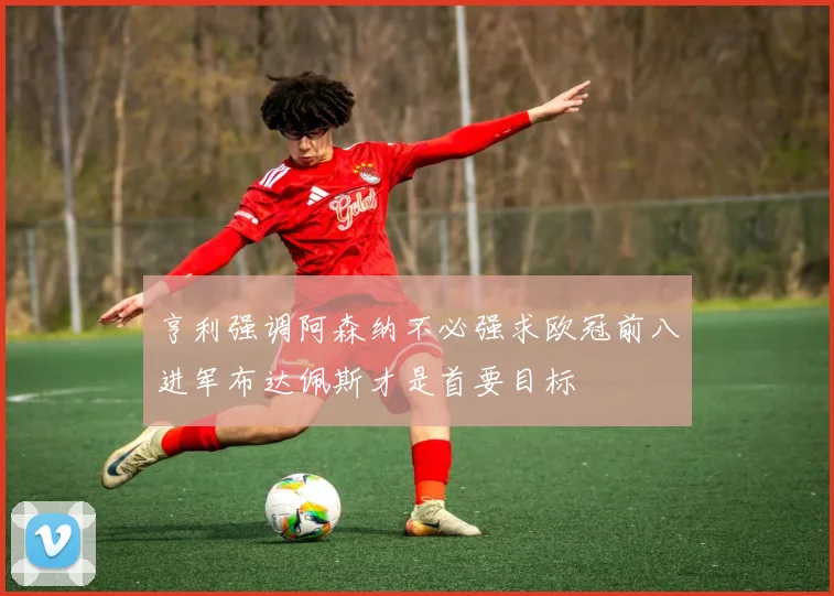 亨利强调阿森纳不必强求欧冠前八进军布达佩斯才是首要目标