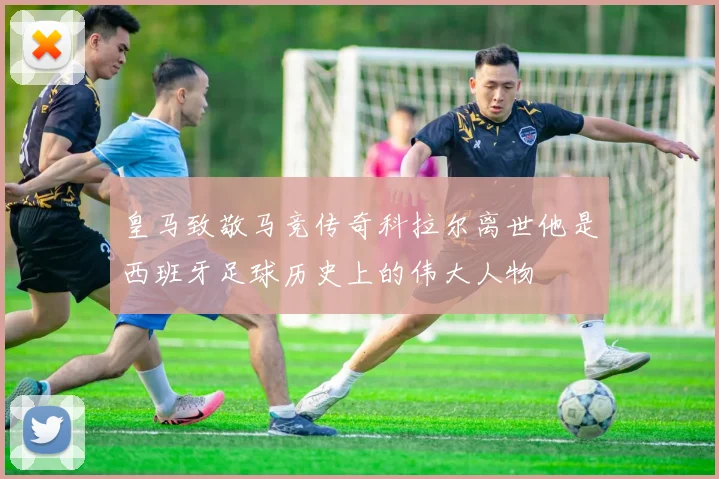 皇马致敬马竞传奇科拉尔离世他是西班牙足球历史上的伟大人物