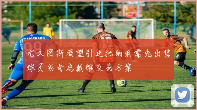 尤文图斯渴望引进托纳利需先出售球员或考虑戴维交易方案