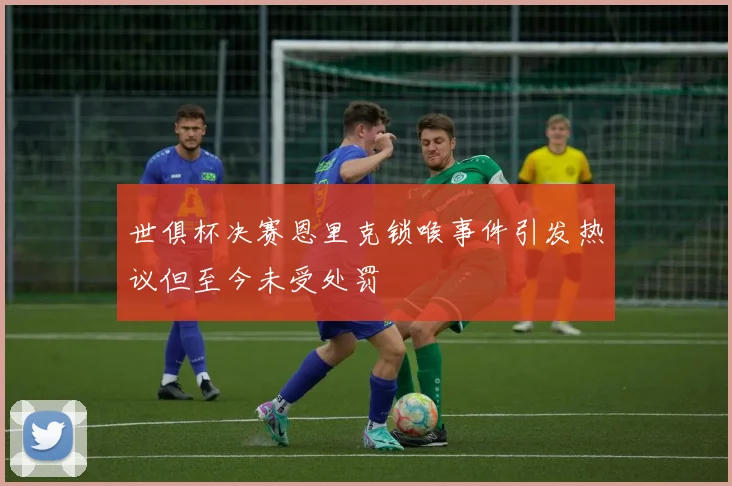 世俱杯决赛恩里克锁喉事件引发热议但至今未受处罚