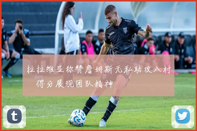 拉拉维亚称赞詹姆斯无私助攻八村塁得分展现团队精神