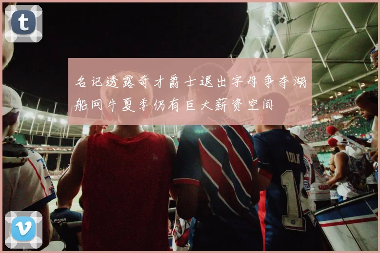 名记透露奇才爵士退出字母争夺湖船网牛夏季仍有巨大薪资空间