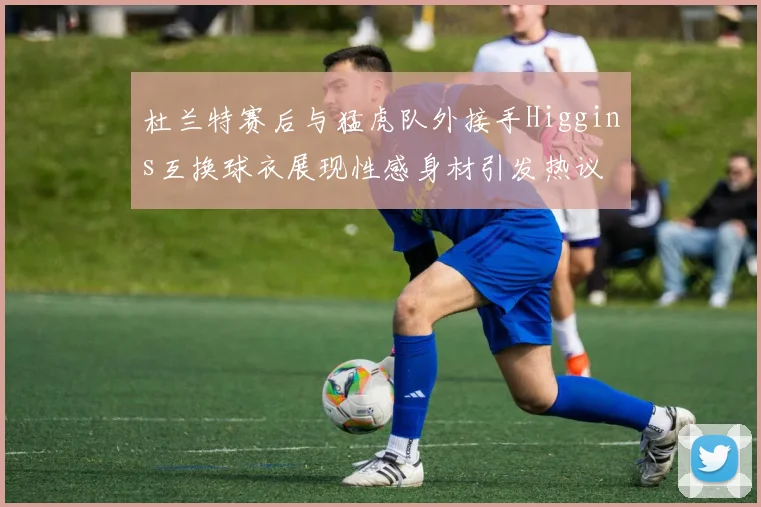 杜兰特赛后与猛虎队外接手Higgins互换球衣展现性感身材引发热议