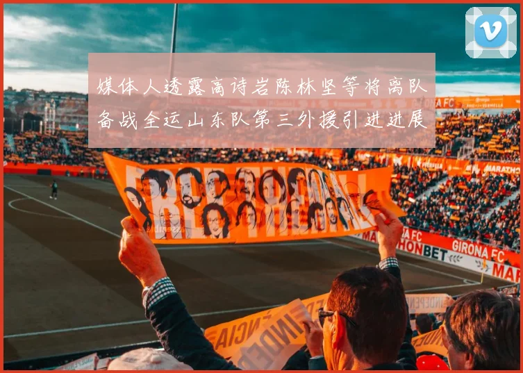 媒体人透露高诗岩陈林坚等将离队备战全运山东队第三外援引进进展显著
